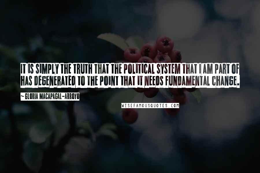 Gloria Macapagal-Arroyo Quotes: It is simply the truth that the political system that I am part of has degenerated to the point that it needs fundamental change.