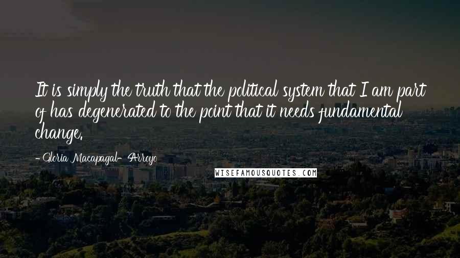 Gloria Macapagal-Arroyo Quotes: It is simply the truth that the political system that I am part of has degenerated to the point that it needs fundamental change.