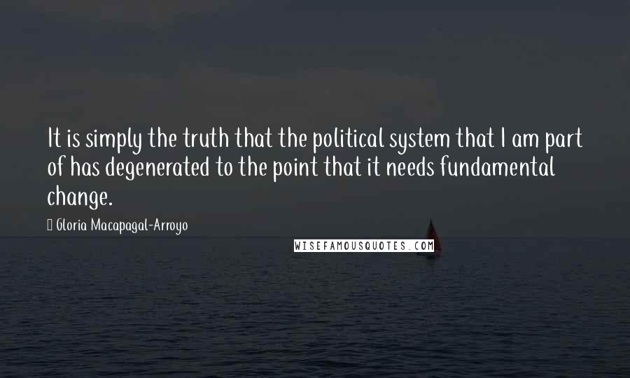 Gloria Macapagal-Arroyo Quotes: It is simply the truth that the political system that I am part of has degenerated to the point that it needs fundamental change.