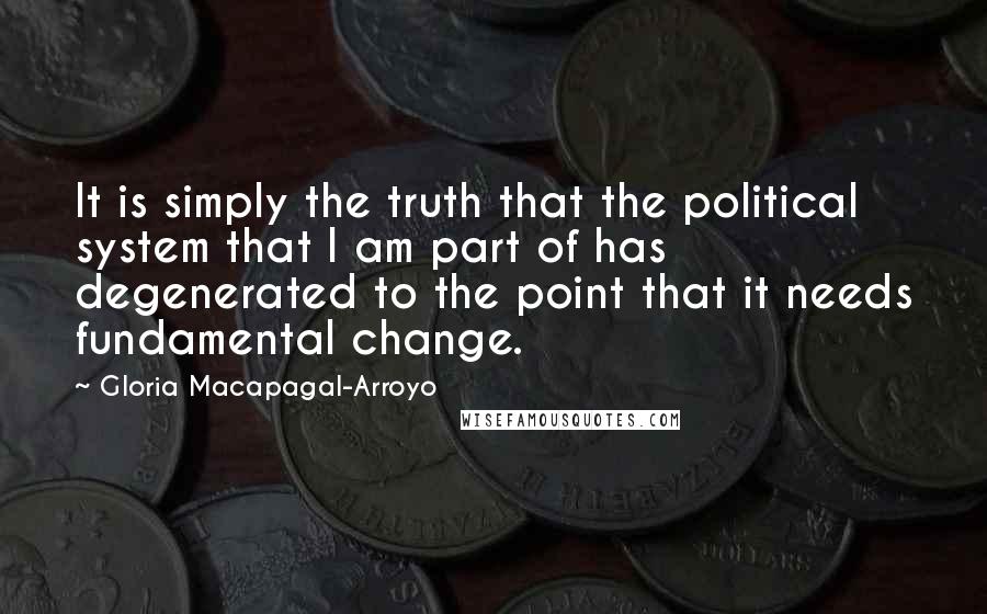 Gloria Macapagal-Arroyo Quotes: It is simply the truth that the political system that I am part of has degenerated to the point that it needs fundamental change.