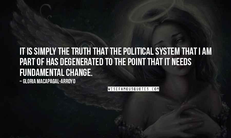 Gloria Macapagal-Arroyo Quotes: It is simply the truth that the political system that I am part of has degenerated to the point that it needs fundamental change.