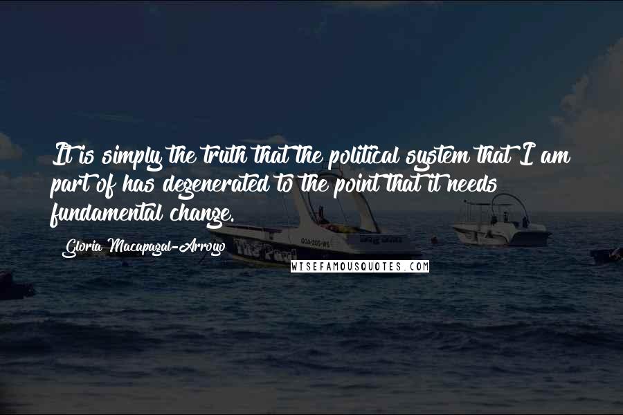 Gloria Macapagal-Arroyo Quotes: It is simply the truth that the political system that I am part of has degenerated to the point that it needs fundamental change.