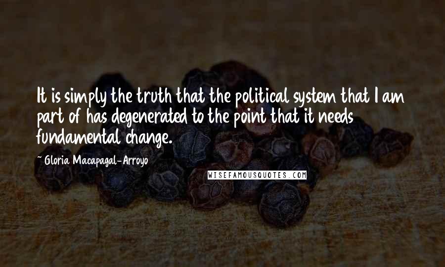 Gloria Macapagal-Arroyo Quotes: It is simply the truth that the political system that I am part of has degenerated to the point that it needs fundamental change.