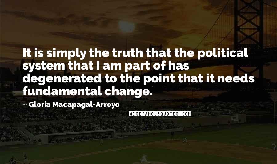 Gloria Macapagal-Arroyo Quotes: It is simply the truth that the political system that I am part of has degenerated to the point that it needs fundamental change.