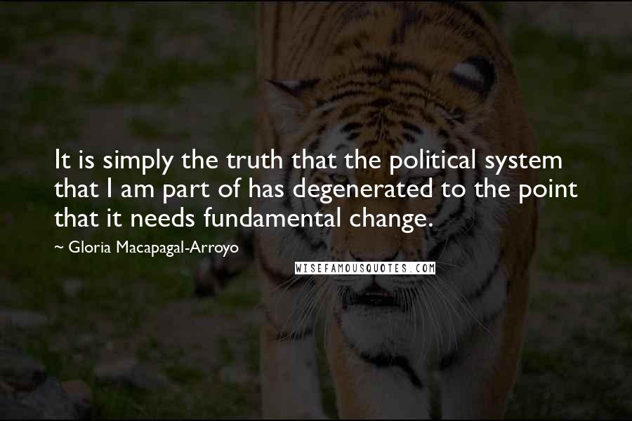 Gloria Macapagal-Arroyo Quotes: It is simply the truth that the political system that I am part of has degenerated to the point that it needs fundamental change.