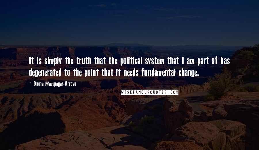 Gloria Macapagal-Arroyo Quotes: It is simply the truth that the political system that I am part of has degenerated to the point that it needs fundamental change.