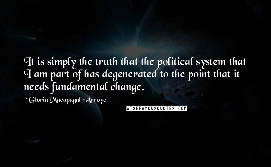 Gloria Macapagal-Arroyo Quotes: It is simply the truth that the political system that I am part of has degenerated to the point that it needs fundamental change.