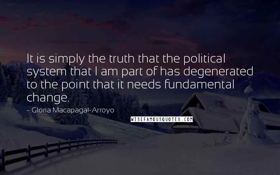 Gloria Macapagal-Arroyo Quotes: It is simply the truth that the political system that I am part of has degenerated to the point that it needs fundamental change.