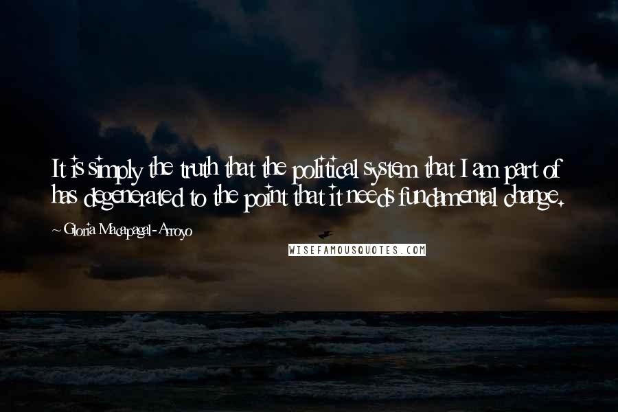 Gloria Macapagal-Arroyo Quotes: It is simply the truth that the political system that I am part of has degenerated to the point that it needs fundamental change.