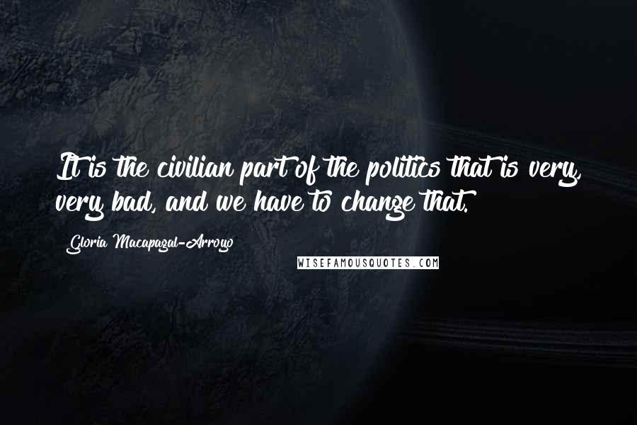 Gloria Macapagal-Arroyo Quotes: It is the civilian part of the politics that is very, very bad, and we have to change that.