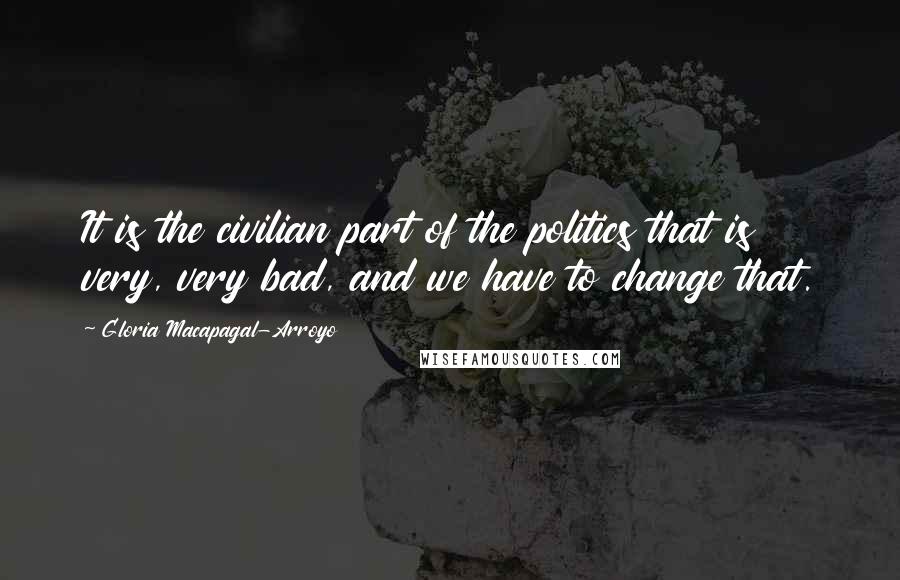 Gloria Macapagal-Arroyo Quotes: It is the civilian part of the politics that is very, very bad, and we have to change that.