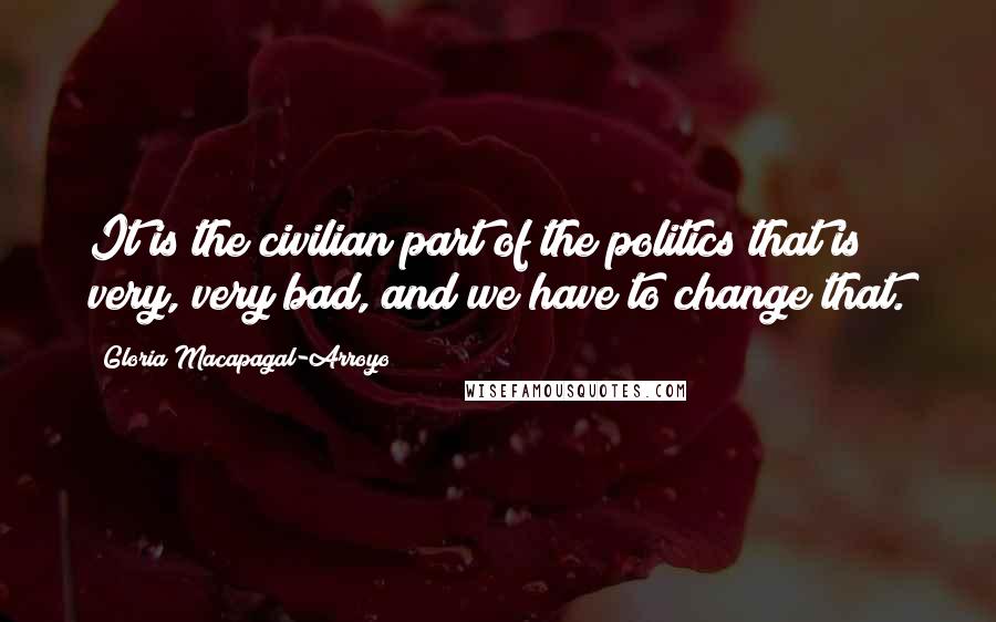 Gloria Macapagal-Arroyo Quotes: It is the civilian part of the politics that is very, very bad, and we have to change that.