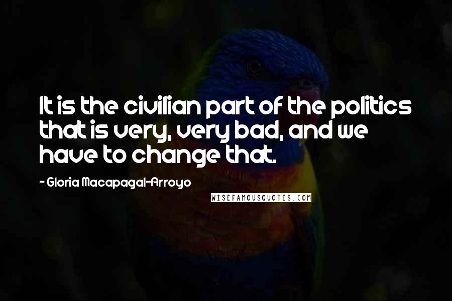 Gloria Macapagal-Arroyo Quotes: It is the civilian part of the politics that is very, very bad, and we have to change that.