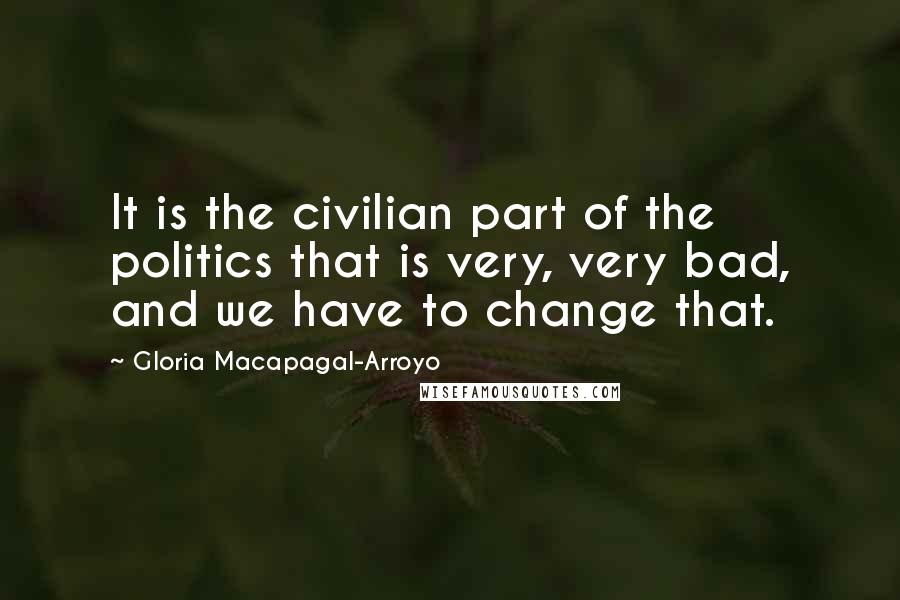 Gloria Macapagal-Arroyo Quotes: It is the civilian part of the politics that is very, very bad, and we have to change that.