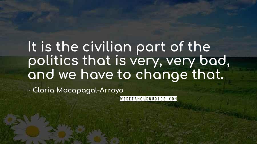 Gloria Macapagal-Arroyo Quotes: It is the civilian part of the politics that is very, very bad, and we have to change that.