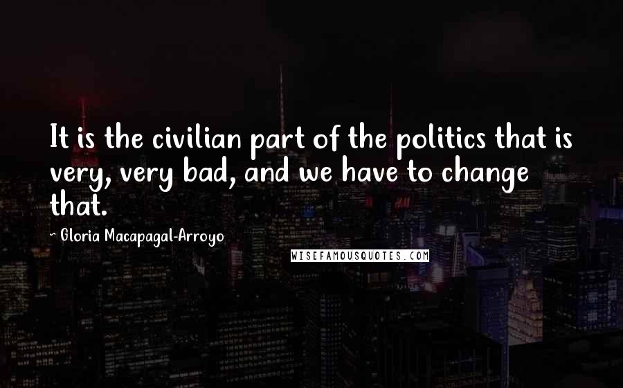 Gloria Macapagal-Arroyo Quotes: It is the civilian part of the politics that is very, very bad, and we have to change that.
