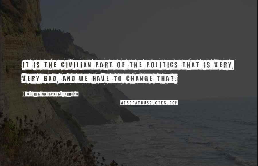 Gloria Macapagal-Arroyo Quotes: It is the civilian part of the politics that is very, very bad, and we have to change that.