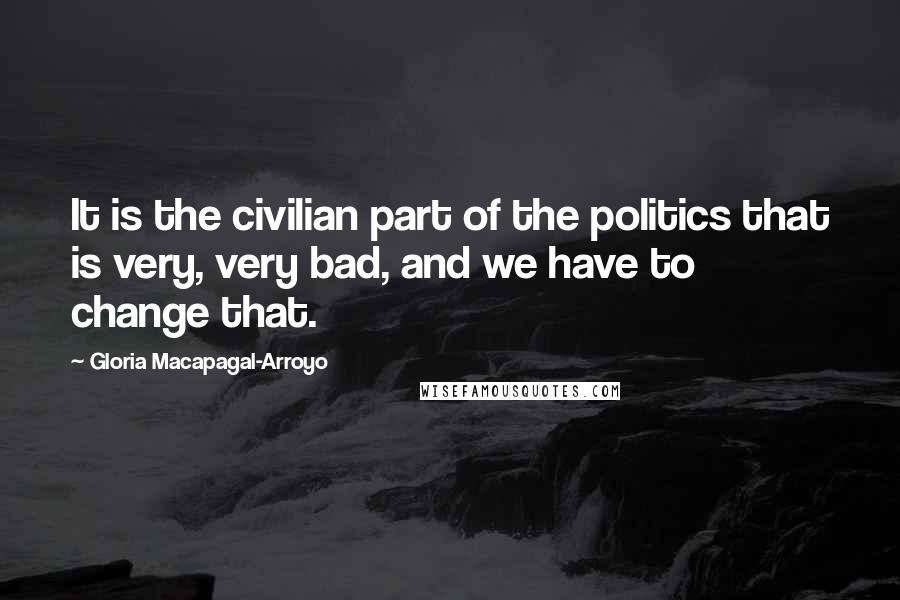 Gloria Macapagal-Arroyo Quotes: It is the civilian part of the politics that is very, very bad, and we have to change that.