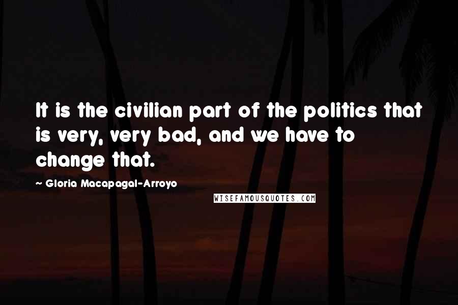 Gloria Macapagal-Arroyo Quotes: It is the civilian part of the politics that is very, very bad, and we have to change that.