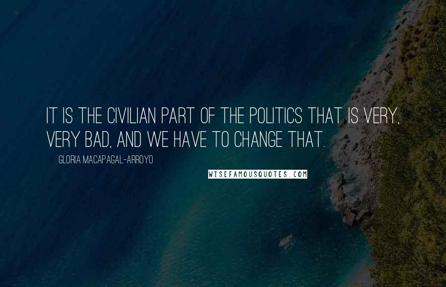 Gloria Macapagal-Arroyo Quotes: It is the civilian part of the politics that is very, very bad, and we have to change that.