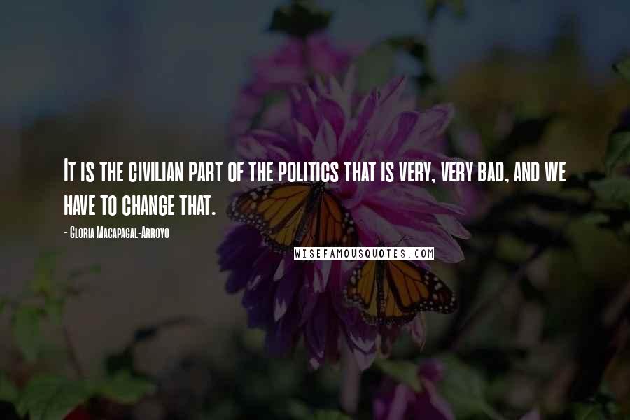 Gloria Macapagal-Arroyo Quotes: It is the civilian part of the politics that is very, very bad, and we have to change that.