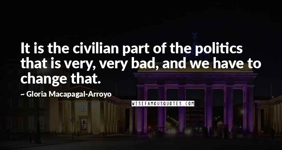 Gloria Macapagal-Arroyo Quotes: It is the civilian part of the politics that is very, very bad, and we have to change that.