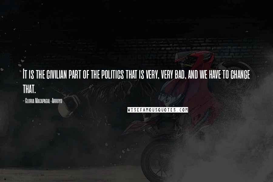 Gloria Macapagal-Arroyo Quotes: It is the civilian part of the politics that is very, very bad, and we have to change that.