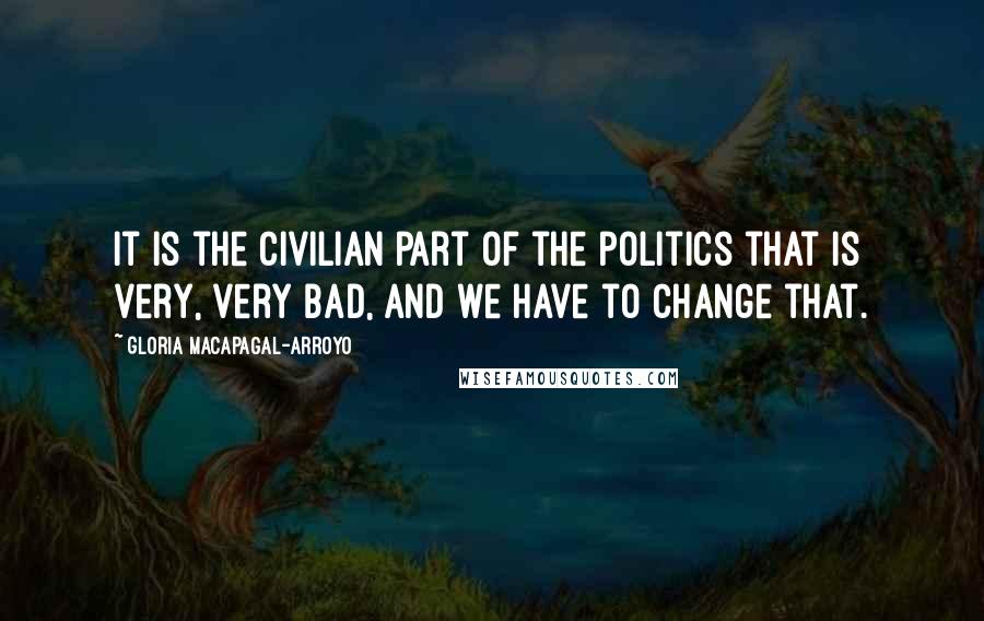 Gloria Macapagal-Arroyo Quotes: It is the civilian part of the politics that is very, very bad, and we have to change that.