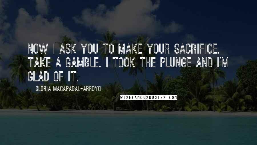 Gloria Macapagal-Arroyo Quotes: Now I ask you to make your sacrifice. Take a gamble. I took the plunge and I'm glad of it.