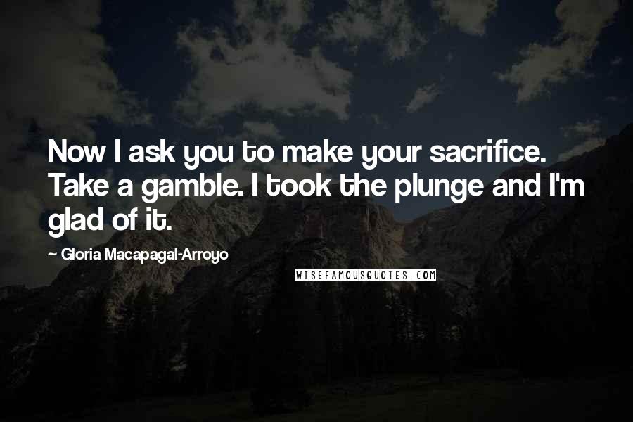 Gloria Macapagal-Arroyo Quotes: Now I ask you to make your sacrifice. Take a gamble. I took the plunge and I'm glad of it.