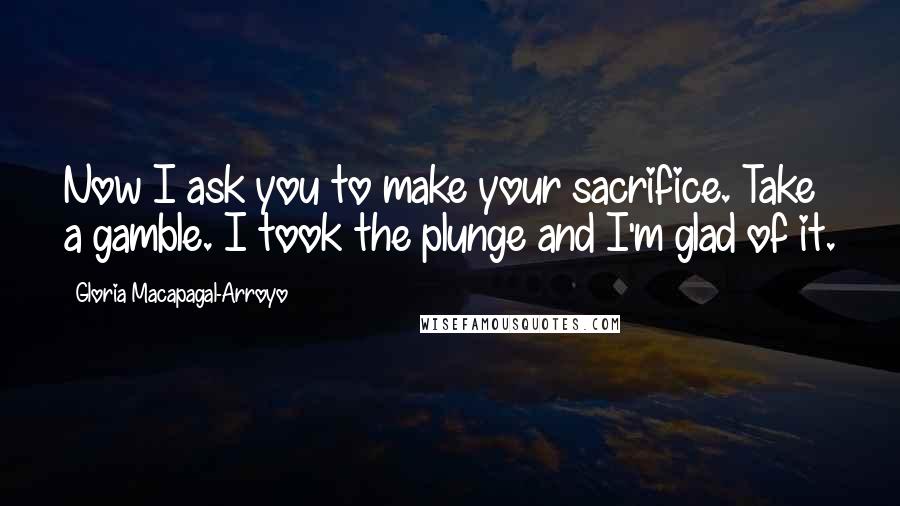 Gloria Macapagal-Arroyo Quotes: Now I ask you to make your sacrifice. Take a gamble. I took the plunge and I'm glad of it.