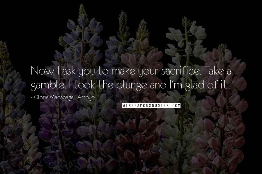 Gloria Macapagal-Arroyo Quotes: Now I ask you to make your sacrifice. Take a gamble. I took the plunge and I'm glad of it.