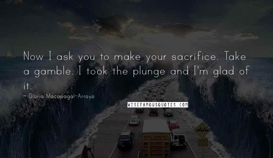 Gloria Macapagal-Arroyo Quotes: Now I ask you to make your sacrifice. Take a gamble. I took the plunge and I'm glad of it.