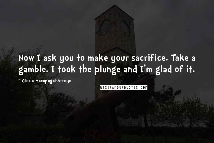 Gloria Macapagal-Arroyo Quotes: Now I ask you to make your sacrifice. Take a gamble. I took the plunge and I'm glad of it.