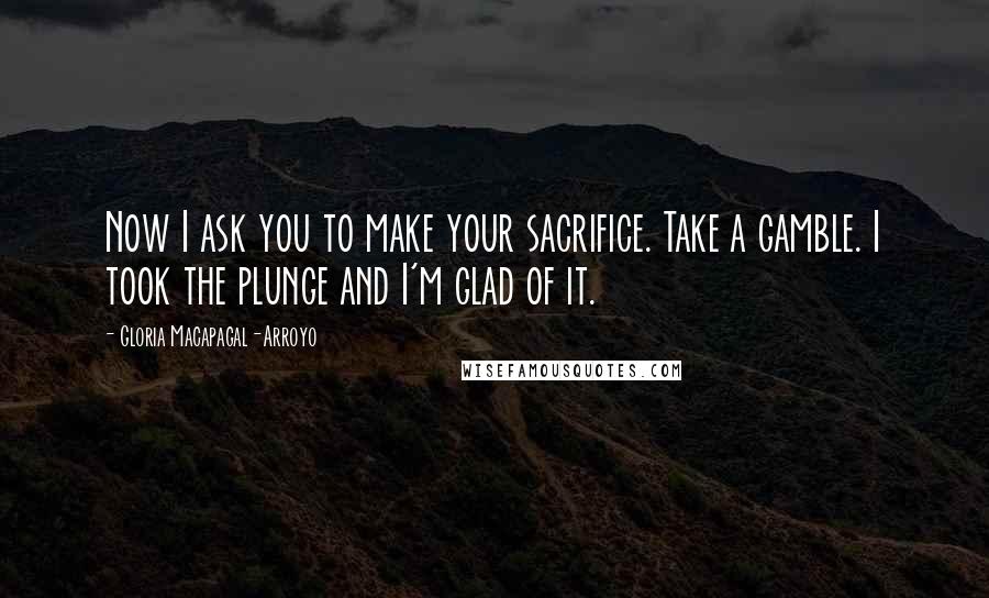 Gloria Macapagal-Arroyo Quotes: Now I ask you to make your sacrifice. Take a gamble. I took the plunge and I'm glad of it.