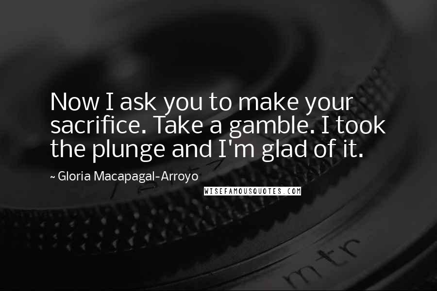 Gloria Macapagal-Arroyo Quotes: Now I ask you to make your sacrifice. Take a gamble. I took the plunge and I'm glad of it.