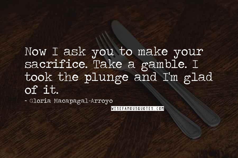 Gloria Macapagal-Arroyo Quotes: Now I ask you to make your sacrifice. Take a gamble. I took the plunge and I'm glad of it.