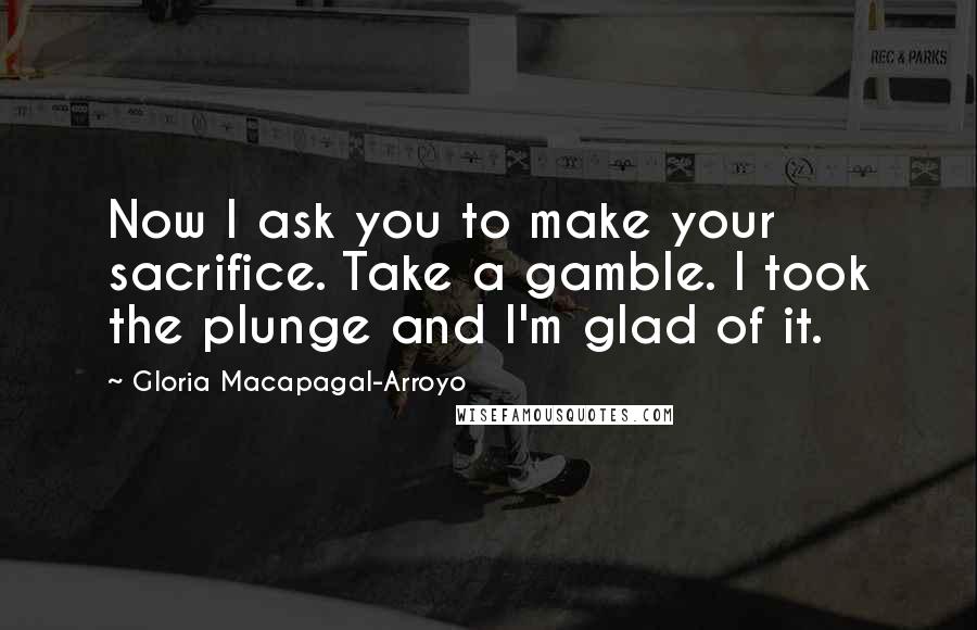 Gloria Macapagal-Arroyo Quotes: Now I ask you to make your sacrifice. Take a gamble. I took the plunge and I'm glad of it.