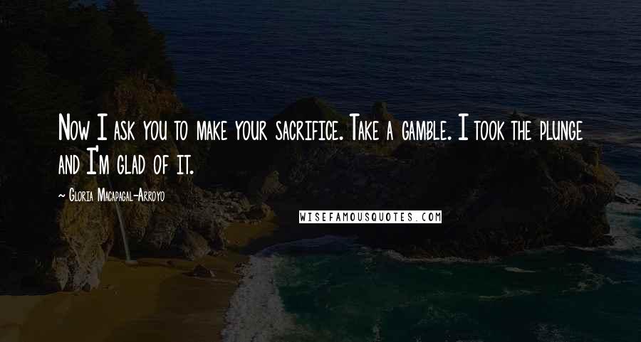 Gloria Macapagal-Arroyo Quotes: Now I ask you to make your sacrifice. Take a gamble. I took the plunge and I'm glad of it.