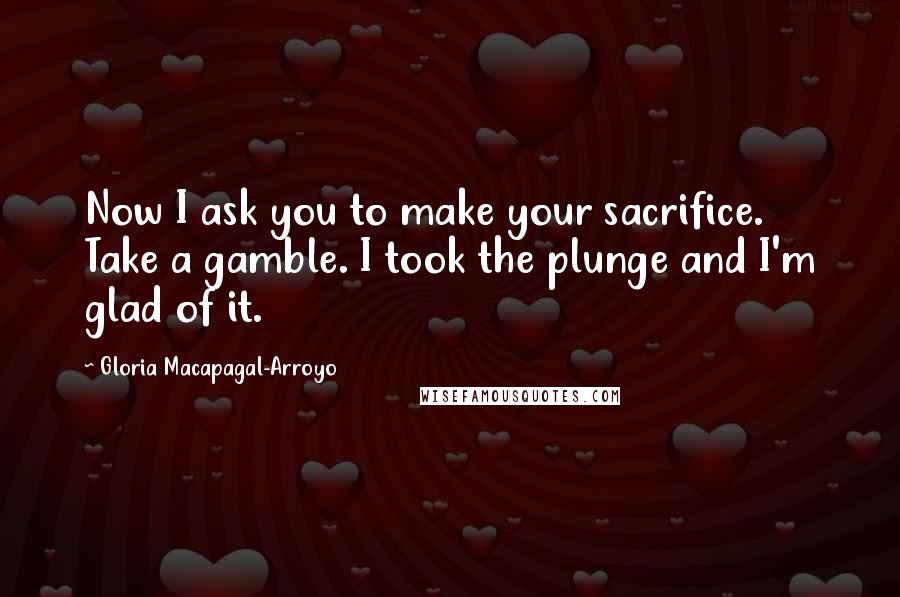 Gloria Macapagal-Arroyo Quotes: Now I ask you to make your sacrifice. Take a gamble. I took the plunge and I'm glad of it.