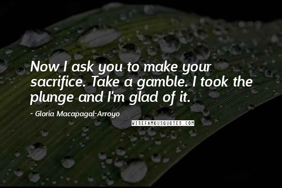 Gloria Macapagal-Arroyo Quotes: Now I ask you to make your sacrifice. Take a gamble. I took the plunge and I'm glad of it.