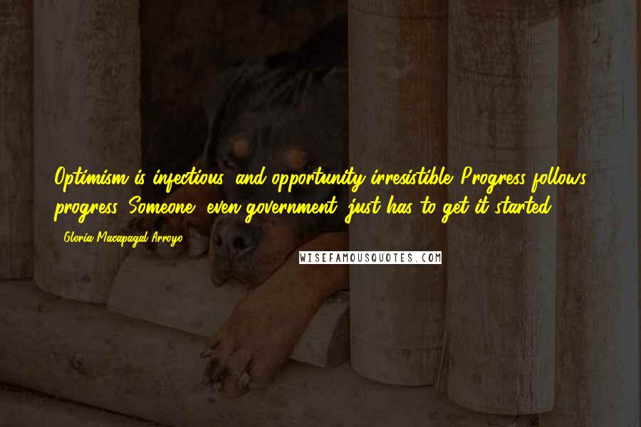 Gloria Macapagal-Arroyo Quotes: Optimism is infectious, and opportunity irresistible. Progress follows progress. Someone, even government, just has to get it started.