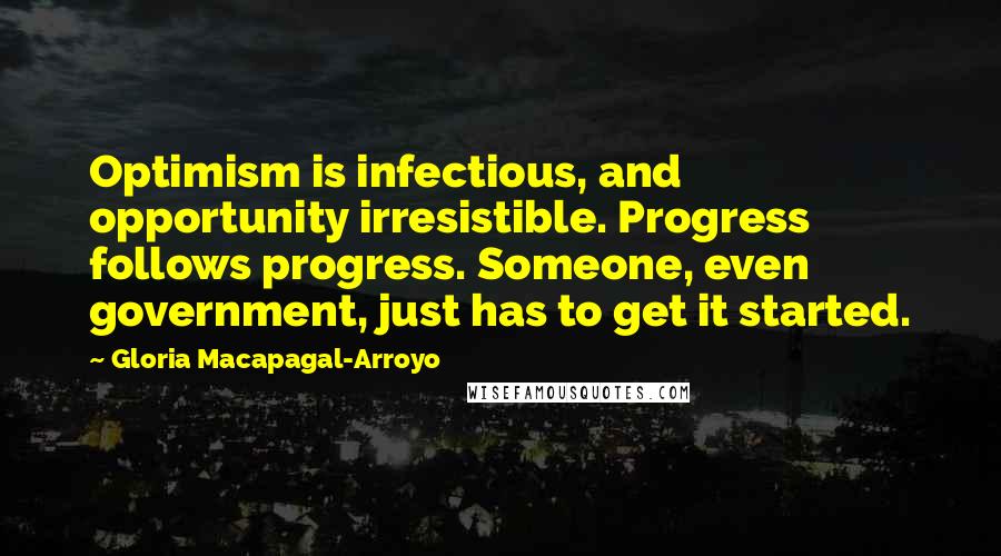 Gloria Macapagal-Arroyo Quotes: Optimism is infectious, and opportunity irresistible. Progress follows progress. Someone, even government, just has to get it started.