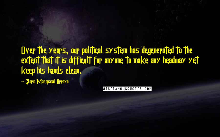 Gloria Macapagal-Arroyo Quotes: Over the years, our political system has degenerated to the extent that it is difficult for anyone to make any headway yet keep his hands clean.