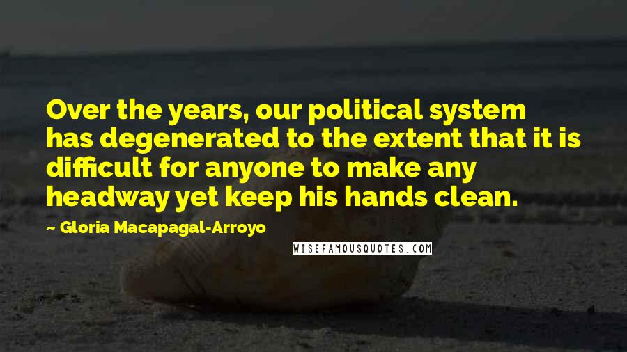 Gloria Macapagal-Arroyo Quotes: Over the years, our political system has degenerated to the extent that it is difficult for anyone to make any headway yet keep his hands clean.