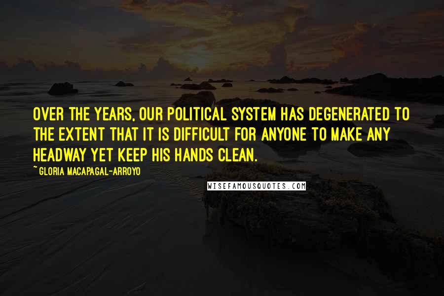 Gloria Macapagal-Arroyo Quotes: Over the years, our political system has degenerated to the extent that it is difficult for anyone to make any headway yet keep his hands clean.