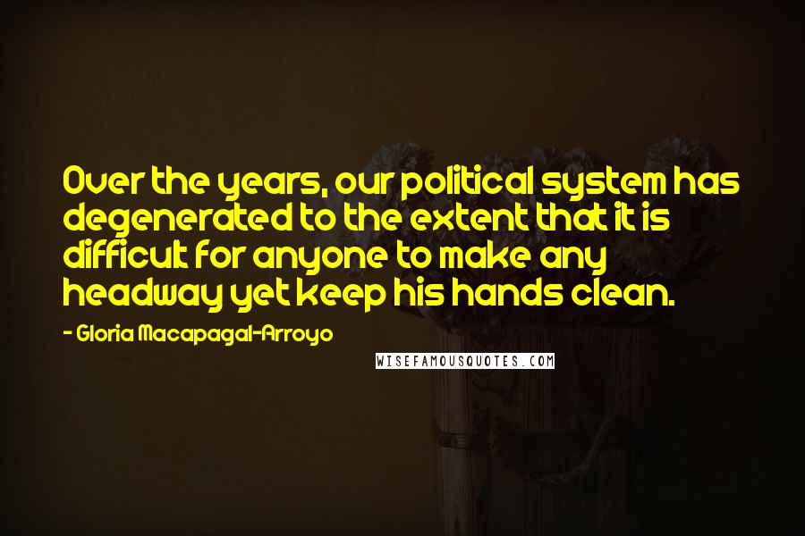 Gloria Macapagal-Arroyo Quotes: Over the years, our political system has degenerated to the extent that it is difficult for anyone to make any headway yet keep his hands clean.