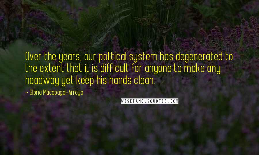 Gloria Macapagal-Arroyo Quotes: Over the years, our political system has degenerated to the extent that it is difficult for anyone to make any headway yet keep his hands clean.