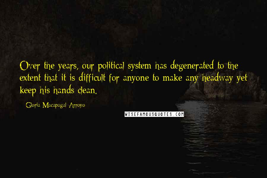 Gloria Macapagal-Arroyo Quotes: Over the years, our political system has degenerated to the extent that it is difficult for anyone to make any headway yet keep his hands clean.