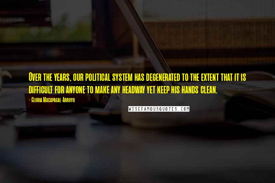 Gloria Macapagal-Arroyo Quotes: Over the years, our political system has degenerated to the extent that it is difficult for anyone to make any headway yet keep his hands clean.